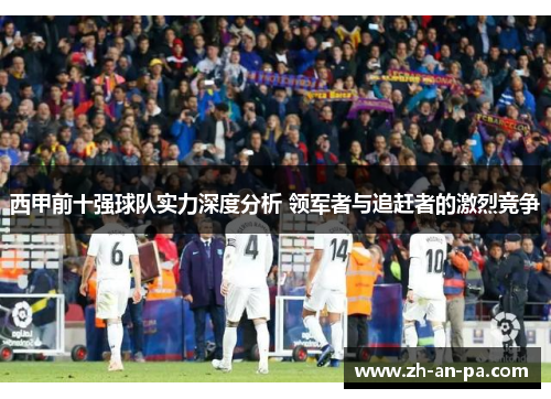 西甲前十强球队实力深度分析 领军者与追赶者的激烈竞争 西甲前十强球队实力深度分析 领军者与追赶者的激烈竞争