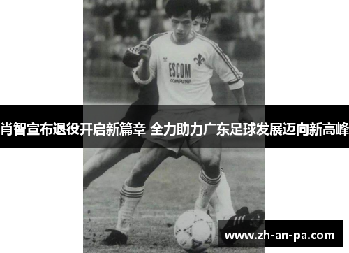 肖智宣布退役开启新篇章 全力助力广东足球发展迈向新高峰