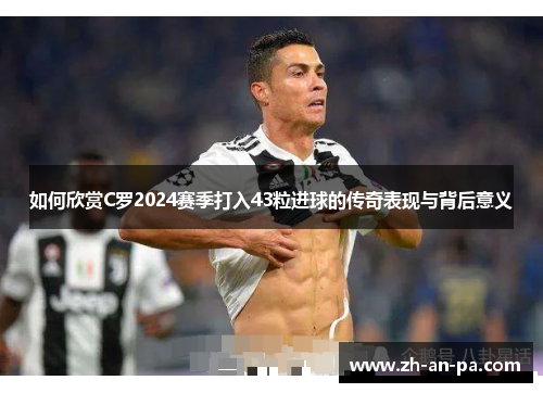 如何欣赏C罗2024赛季打入43粒进球的传奇表现与背后意义 如何欣赏C罗2024赛季打入43粒进球的传奇表现与背后意义