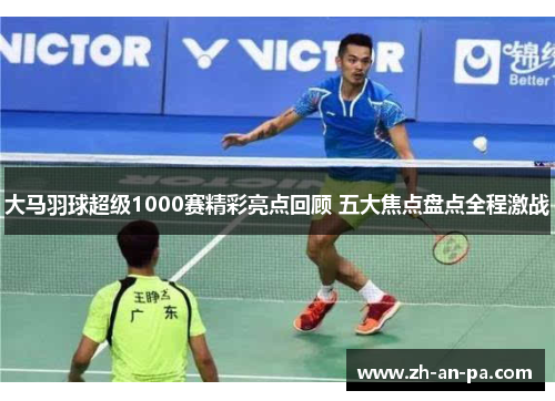 大马羽球超级1000赛精彩亮点回顾 五大焦点盘点全程激战 大马羽球超级1000赛精彩亮点回顾 五大焦点盘点全程激战
