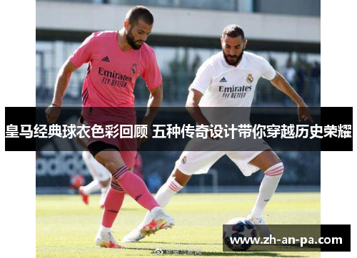 皇马经典球衣色彩回顾 五种传奇设计带你穿越历史荣耀 皇马经典球衣色彩回顾 五种传奇设计带你穿越历史荣耀