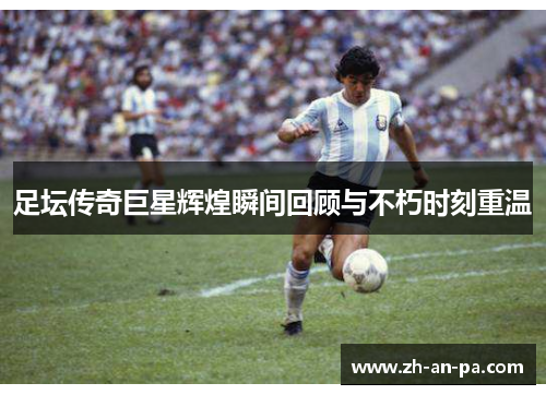 足坛传奇巨星辉煌瞬间回顾与不朽时刻重温 足坛传奇巨星辉煌瞬间回顾与不朽时刻重温