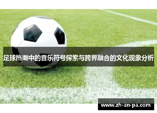 足球热潮中的音乐符号探索与跨界融合的文化现象分析 足球热潮中的音乐符号探索与跨界融合的文化现象分析