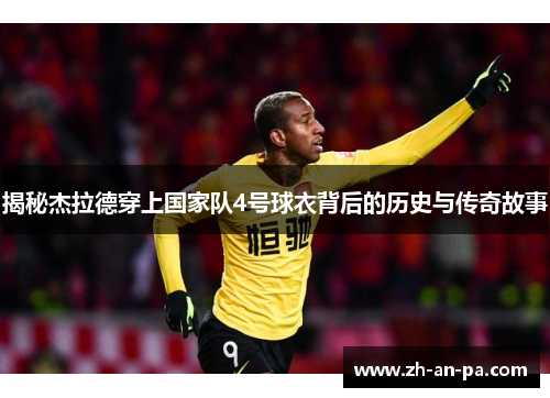 揭秘杰拉德穿上国家队4号球衣背后的历史与传奇故事 揭秘杰拉德穿上国家队4号球衣背后的历史与传奇故事