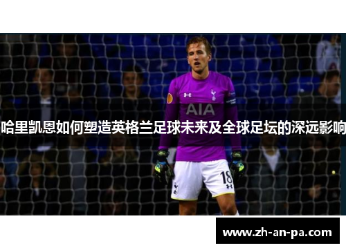 哈里凯恩如何塑造英格兰足球未来及全球足坛的深远影响