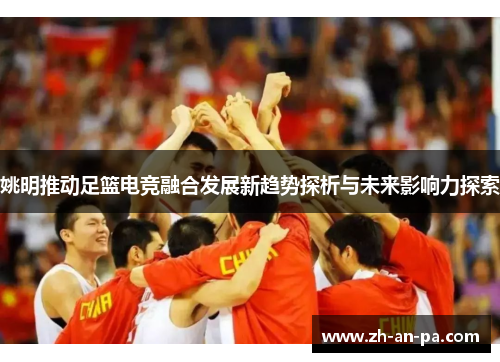 姚明推动足篮电竞融合发展新趋势探析与未来影响力探索 姚明推动足篮电竞融合发展新趋势探析与未来影响力探索
